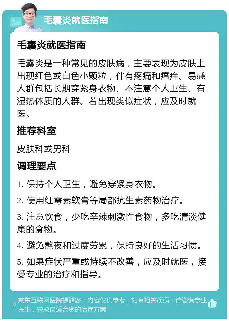 毛囊炎就医指南 毛囊炎就医指南 毛囊炎是一种常见的皮肤病，主要表现为皮肤上出现红色或白色小颗粒，伴有疼痛和瘙痒。易感人群包括长期穿紧身衣物、不注意个人卫生、有湿热体质的人群。若出现类似症状，应及时就医。 推荐科室 皮肤科或男科 调理要点 1. 保持个人卫生，避免穿紧身衣物。 2. 使用红霉素软膏等局部抗生素药物治疗。 3. 注意饮食，少吃辛辣刺激性食物，多吃清淡健康的食物。 4. 避免熬夜和过度劳累，保持良好的生活习惯。 5. 如果症状严重或持续不改善，应及时就医，接受专业的治疗和指导。