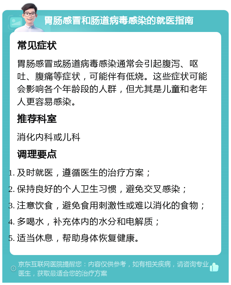 胃肠感冒和肠道病毒感染的就医指南 常见症状 胃肠感冒或肠道病毒感染通常会引起腹泻、呕吐、腹痛等症状，可能伴有低烧。这些症状可能会影响各个年龄段的人群，但尤其是儿童和老年人更容易感染。 推荐科室 消化内科或儿科 调理要点 及时就医，遵循医生的治疗方案； 保持良好的个人卫生习惯，避免交叉感染； 注意饮食，避免食用刺激性或难以消化的食物； 多喝水，补充体内的水分和电解质； 适当休息，帮助身体恢复健康。