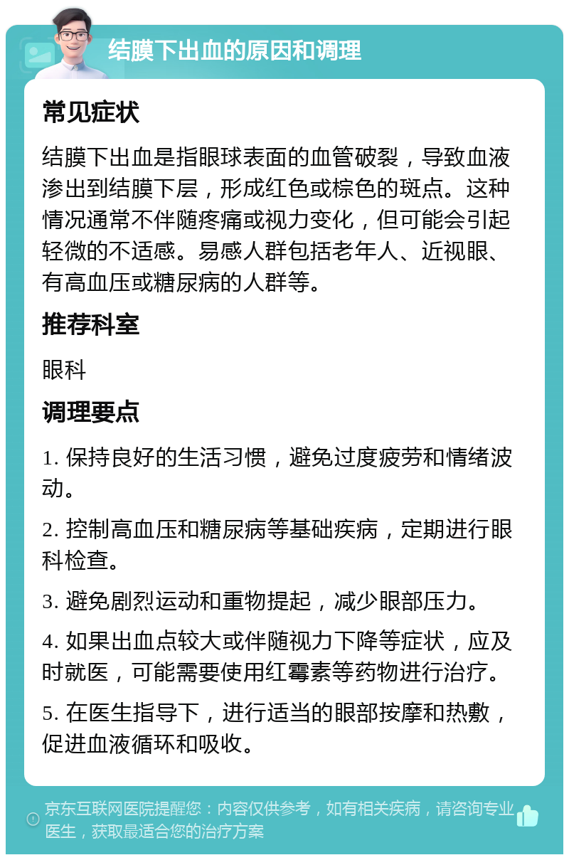 结膜下出血的原因和调理 常见症状 结膜下出血是指眼球表面的血管破裂，导致血液渗出到结膜下层，形成红色或棕色的斑点。这种情况通常不伴随疼痛或视力变化，但可能会引起轻微的不适感。易感人群包括老年人、近视眼、有高血压或糖尿病的人群等。 推荐科室 眼科 调理要点 1. 保持良好的生活习惯，避免过度疲劳和情绪波动。 2. 控制高血压和糖尿病等基础疾病，定期进行眼科检查。 3. 避免剧烈运动和重物提起，减少眼部压力。 4. 如果出血点较大或伴随视力下降等症状，应及时就医，可能需要使用红霉素等药物进行治疗。 5. 在医生指导下，进行适当的眼部按摩和热敷，促进血液循环和吸收。