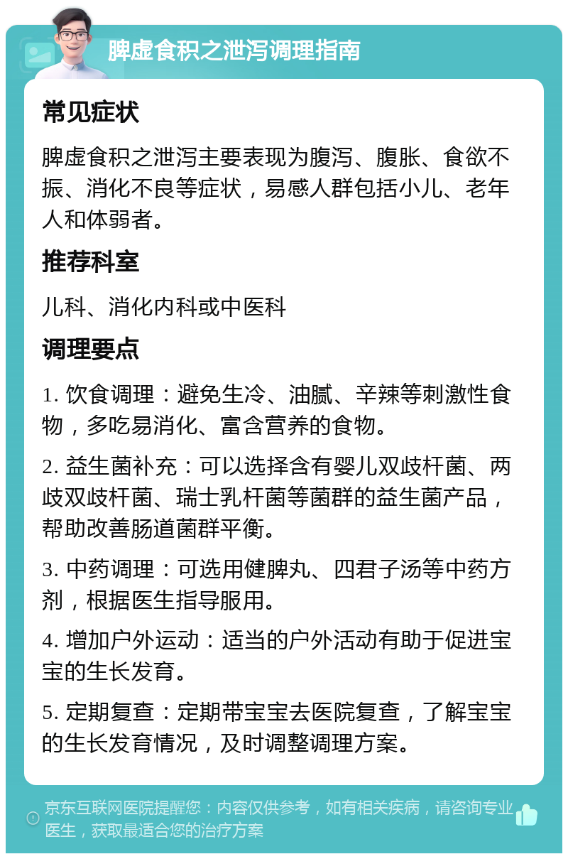 脾虚食积之泄泻调理指南 常见症状 脾虚食积之泄泻主要表现为腹泻、腹胀、食欲不振、消化不良等症状，易感人群包括小儿、老年人和体弱者。 推荐科室 儿科、消化内科或中医科 调理要点 1. 饮食调理：避免生冷、油腻、辛辣等刺激性食物，多吃易消化、富含营养的食物。 2. 益生菌补充：可以选择含有婴儿双歧杆菌、两歧双歧杆菌、瑞士乳杆菌等菌群的益生菌产品，帮助改善肠道菌群平衡。 3. 中药调理：可选用健脾丸、四君子汤等中药方剂，根据医生指导服用。 4. 增加户外运动：适当的户外活动有助于促进宝宝的生长发育。 5. 定期复查：定期带宝宝去医院复查，了解宝宝的生长发育情况，及时调整调理方案。