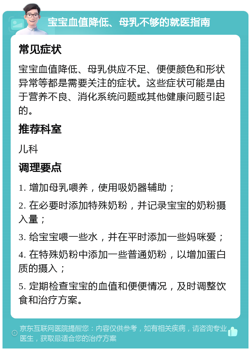 宝宝血值降低、母乳不够的就医指南 常见症状 宝宝血值降低、母乳供应不足、便便颜色和形状异常等都是需要关注的症状。这些症状可能是由于营养不良、消化系统问题或其他健康问题引起的。 推荐科室 儿科 调理要点 1. 增加母乳喂养，使用吸奶器辅助； 2. 在必要时添加特殊奶粉，并记录宝宝的奶粉摄入量； 3. 给宝宝喂一些水，并在平时添加一些妈咪爱； 4. 在特殊奶粉中添加一些普通奶粉，以增加蛋白质的摄入； 5. 定期检查宝宝的血值和便便情况，及时调整饮食和治疗方案。