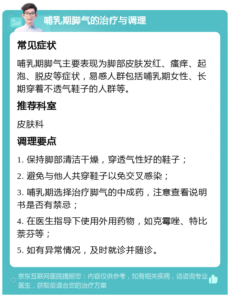 哺乳期脚气的治疗与调理 常见症状 哺乳期脚气主要表现为脚部皮肤发红、瘙痒、起泡、脱皮等症状，易感人群包括哺乳期女性、长期穿着不透气鞋子的人群等。 推荐科室 皮肤科 调理要点 1. 保持脚部清洁干燥，穿透气性好的鞋子； 2. 避免与他人共穿鞋子以免交叉感染； 3. 哺乳期选择治疗脚气的中成药，注意查看说明书是否有禁忌； 4. 在医生指导下使用外用药物，如克霉唑、特比萘芬等； 5. 如有异常情况，及时就诊并随诊。