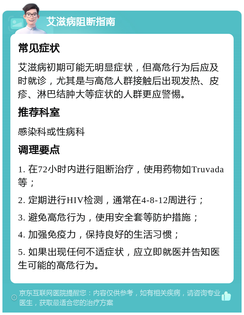 艾滋病阻断指南 常见症状 艾滋病初期可能无明显症状，但高危行为后应及时就诊，尤其是与高危人群接触后出现发热、皮疹、淋巴结肿大等症状的人群更应警惕。 推荐科室 感染科或性病科 调理要点 1. 在72小时内进行阻断治疗，使用药物如Truvada等； 2. 定期进行HIV检测，通常在4-8-12周进行； 3. 避免高危行为，使用安全套等防护措施； 4. 加强免疫力，保持良好的生活习惯； 5. 如果出现任何不适症状，应立即就医并告知医生可能的高危行为。