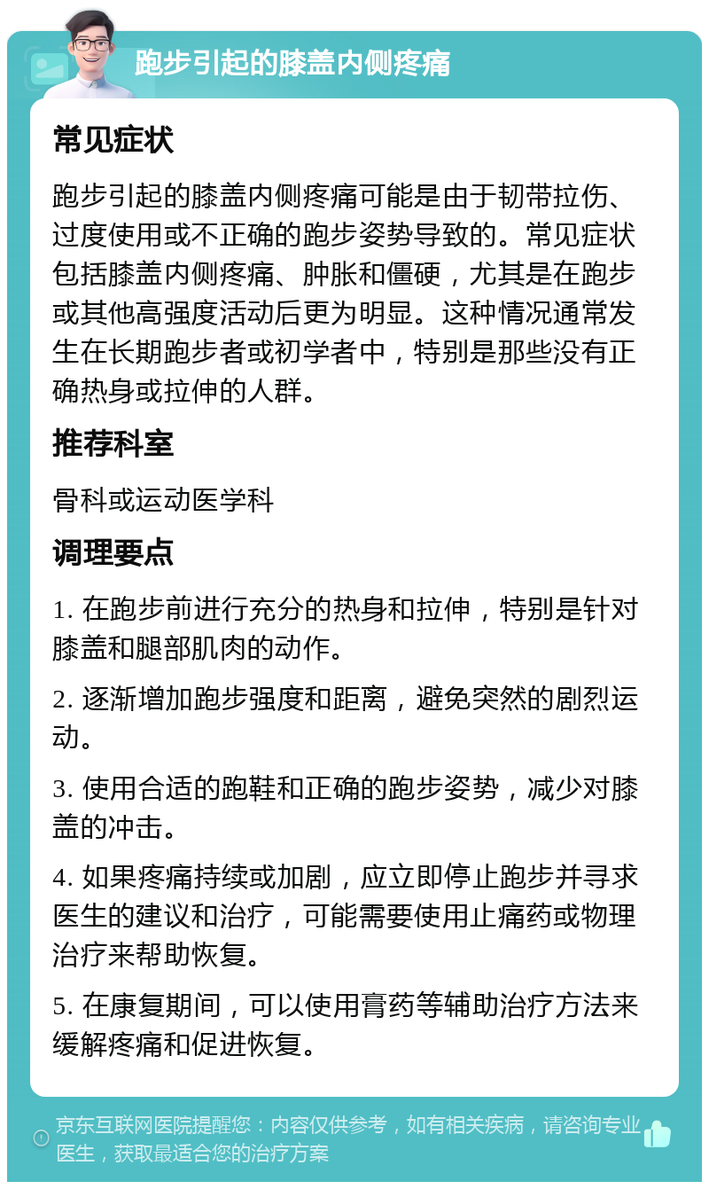 跑步引起的膝盖内侧疼痛 常见症状 跑步引起的膝盖内侧疼痛可能是由于韧带拉伤、过度使用或不正确的跑步姿势导致的。常见症状包括膝盖内侧疼痛、肿胀和僵硬，尤其是在跑步或其他高强度活动后更为明显。这种情况通常发生在长期跑步者或初学者中，特别是那些没有正确热身或拉伸的人群。 推荐科室 骨科或运动医学科 调理要点 1. 在跑步前进行充分的热身和拉伸，特别是针对膝盖和腿部肌肉的动作。 2. 逐渐增加跑步强度和距离，避免突然的剧烈运动。 3. 使用合适的跑鞋和正确的跑步姿势，减少对膝盖的冲击。 4. 如果疼痛持续或加剧，应立即停止跑步并寻求医生的建议和治疗，可能需要使用止痛药或物理治疗来帮助恢复。 5. 在康复期间，可以使用膏药等辅助治疗方法来缓解疼痛和促进恢复。