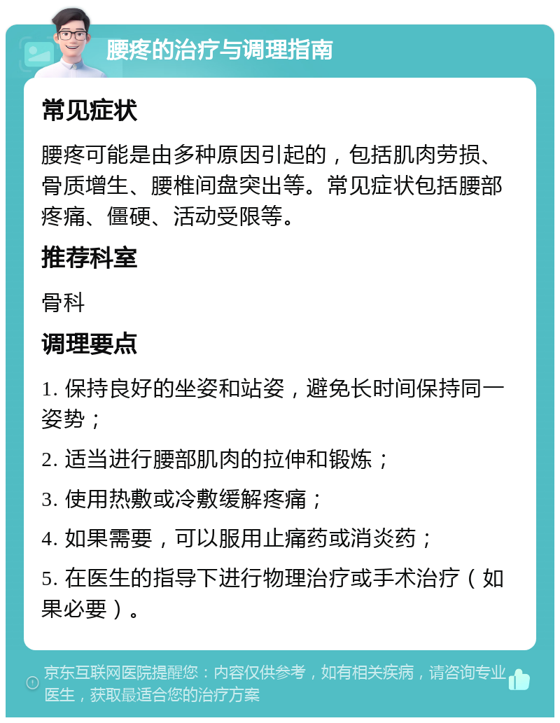 腰疼的治疗与调理指南 常见症状 腰疼可能是由多种原因引起的，包括肌肉劳损、骨质增生、腰椎间盘突出等。常见症状包括腰部疼痛、僵硬、活动受限等。 推荐科室 骨科 调理要点 1. 保持良好的坐姿和站姿，避免长时间保持同一姿势； 2. 适当进行腰部肌肉的拉伸和锻炼； 3. 使用热敷或冷敷缓解疼痛； 4. 如果需要，可以服用止痛药或消炎药； 5. 在医生的指导下进行物理治疗或手术治疗（如果必要）。