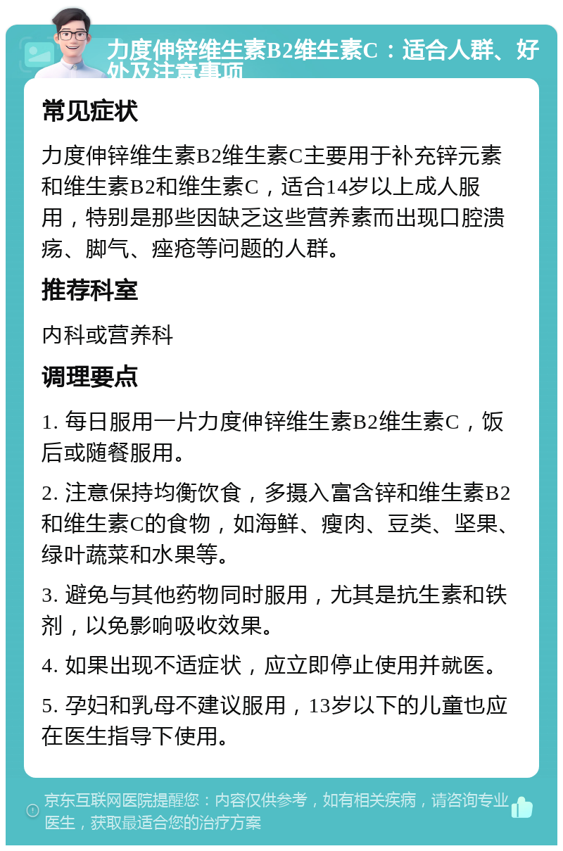 力度伸锌维生素B2维生素C：适合人群、好处及注意事项 常见症状 力度伸锌维生素B2维生素C主要用于补充锌元素和维生素B2和维生素C，适合14岁以上成人服用，特别是那些因缺乏这些营养素而出现口腔溃疡、脚气、痤疮等问题的人群。 推荐科室 内科或营养科 调理要点 1. 每日服用一片力度伸锌维生素B2维生素C，饭后或随餐服用。 2. 注意保持均衡饮食，多摄入富含锌和维生素B2和维生素C的食物，如海鲜、瘦肉、豆类、坚果、绿叶蔬菜和水果等。 3. 避免与其他药物同时服用，尤其是抗生素和铁剂，以免影响吸收效果。 4. 如果出现不适症状，应立即停止使用并就医。 5. 孕妇和乳母不建议服用，13岁以下的儿童也应在医生指导下使用。