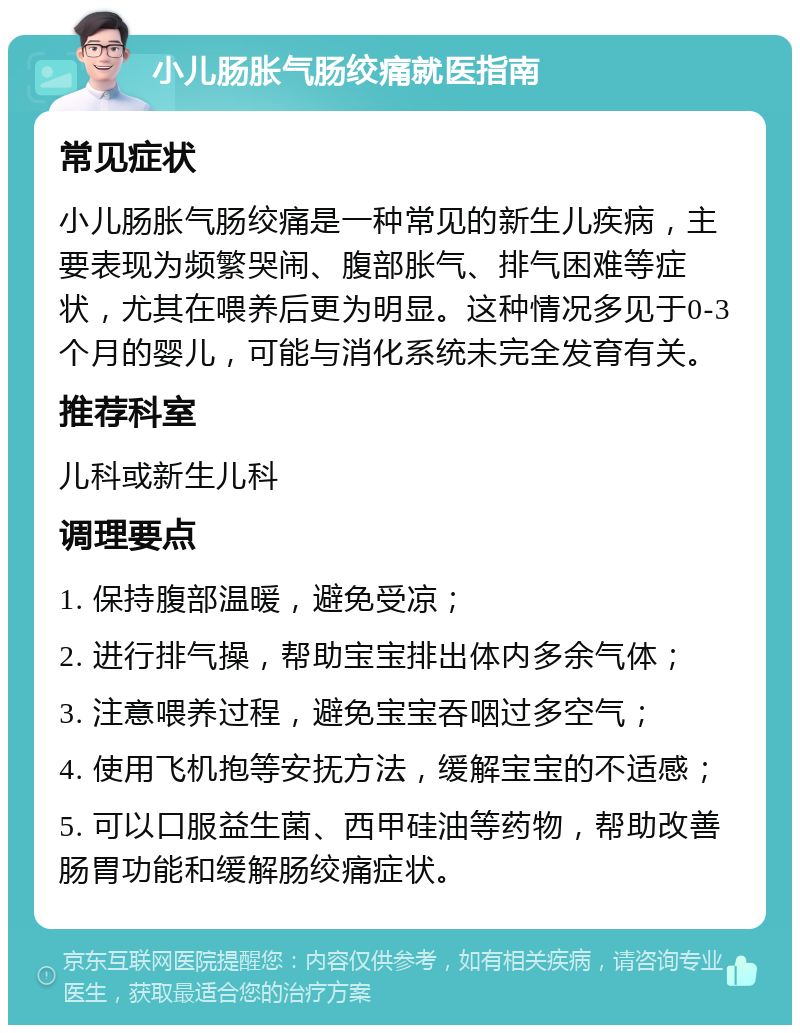 小儿肠胀气肠绞痛就医指南 常见症状 小儿肠胀气肠绞痛是一种常见的新生儿疾病，主要表现为频繁哭闹、腹部胀气、排气困难等症状，尤其在喂养后更为明显。这种情况多见于0-3个月的婴儿，可能与消化系统未完全发育有关。 推荐科室 儿科或新生儿科 调理要点 1. 保持腹部温暖，避免受凉； 2. 进行排气操，帮助宝宝排出体内多余气体； 3. 注意喂养过程，避免宝宝吞咽过多空气； 4. 使用飞机抱等安抚方法，缓解宝宝的不适感； 5. 可以口服益生菌、西甲硅油等药物，帮助改善肠胃功能和缓解肠绞痛症状。