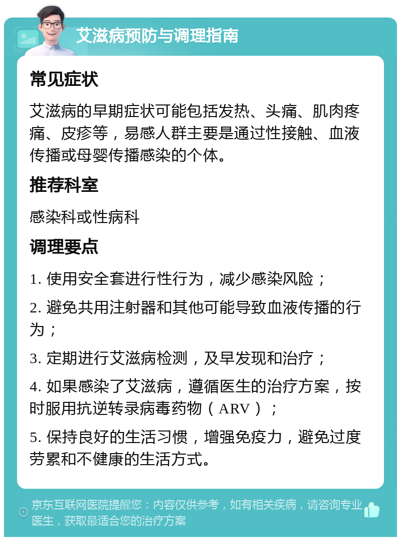 艾滋病预防与调理指南 常见症状 艾滋病的早期症状可能包括发热、头痛、肌肉疼痛、皮疹等，易感人群主要是通过性接触、血液传播或母婴传播感染的个体。 推荐科室 感染科或性病科 调理要点 1. 使用安全套进行性行为，减少感染风险； 2. 避免共用注射器和其他可能导致血液传播的行为； 3. 定期进行艾滋病检测，及早发现和治疗； 4. 如果感染了艾滋病，遵循医生的治疗方案，按时服用抗逆转录病毒药物（ARV）； 5. 保持良好的生活习惯，增强免疫力，避免过度劳累和不健康的生活方式。