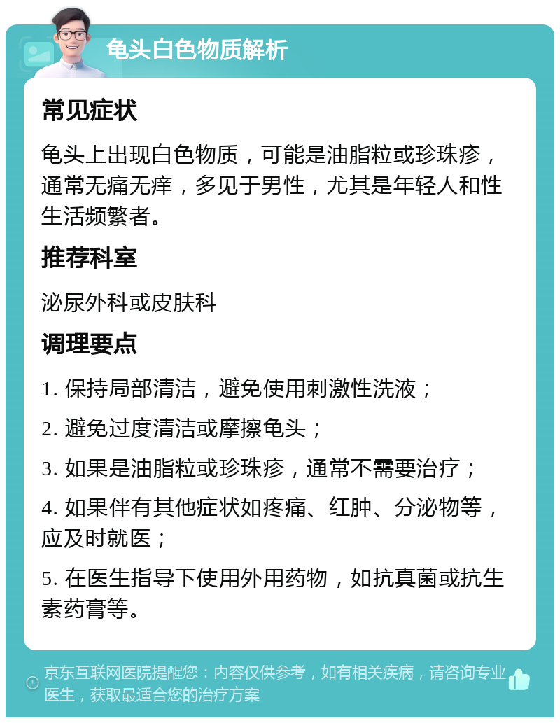 龟头白色物质解析 常见症状 龟头上出现白色物质，可能是油脂粒或珍珠疹，通常无痛无痒，多见于男性，尤其是年轻人和性生活频繁者。 推荐科室 泌尿外科或皮肤科 调理要点 1. 保持局部清洁，避免使用刺激性洗液； 2. 避免过度清洁或摩擦龟头； 3. 如果是油脂粒或珍珠疹，通常不需要治疗； 4. 如果伴有其他症状如疼痛、红肿、分泌物等，应及时就医； 5. 在医生指导下使用外用药物，如抗真菌或抗生素药膏等。