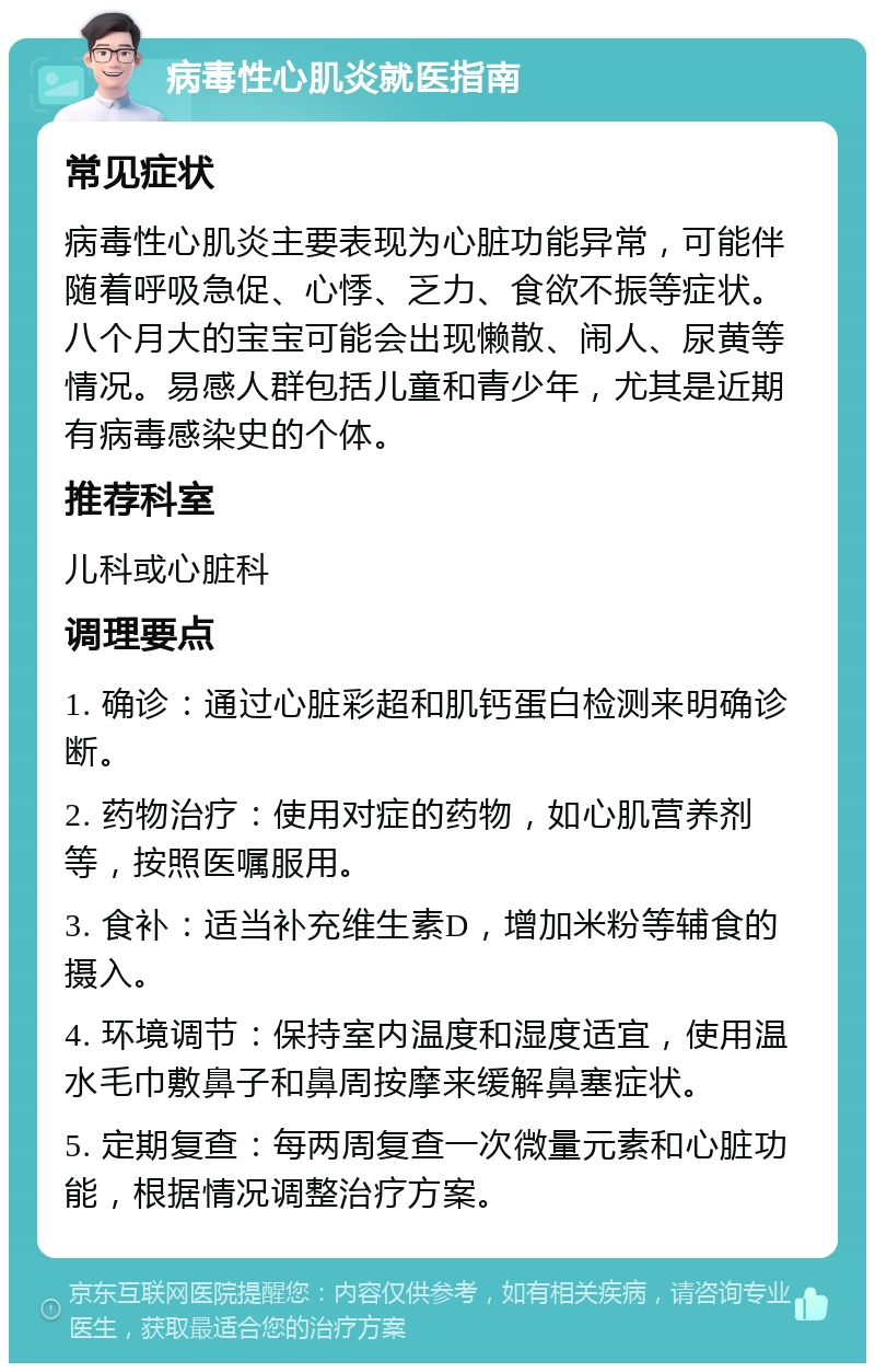 病毒性心肌炎就医指南 常见症状 病毒性心肌炎主要表现为心脏功能异常，可能伴随着呼吸急促、心悸、乏力、食欲不振等症状。八个月大的宝宝可能会出现懒散、闹人、尿黄等情况。易感人群包括儿童和青少年，尤其是近期有病毒感染史的个体。 推荐科室 儿科或心脏科 调理要点 1. 确诊：通过心脏彩超和肌钙蛋白检测来明确诊断。 2. 药物治疗：使用对症的药物，如心肌营养剂等，按照医嘱服用。 3. 食补：适当补充维生素D，增加米粉等辅食的摄入。 4. 环境调节：保持室内温度和湿度适宜，使用温水毛巾敷鼻子和鼻周按摩来缓解鼻塞症状。 5. 定期复查：每两周复查一次微量元素和心脏功能，根据情况调整治疗方案。