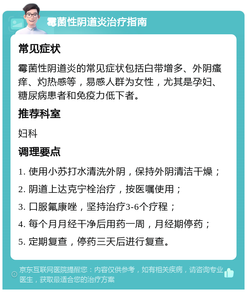 霉菌性阴道炎治疗指南 常见症状 霉菌性阴道炎的常见症状包括白带增多、外阴瘙痒、灼热感等，易感人群为女性，尤其是孕妇、糖尿病患者和免疫力低下者。 推荐科室 妇科 调理要点 1. 使用小苏打水清洗外阴，保持外阴清洁干燥； 2. 阴道上达克宁栓治疗，按医嘱使用； 3. 口服氟康唑，坚持治疗3-6个疗程； 4. 每个月月经干净后用药一周，月经期停药； 5. 定期复查，停药三天后进行复查。