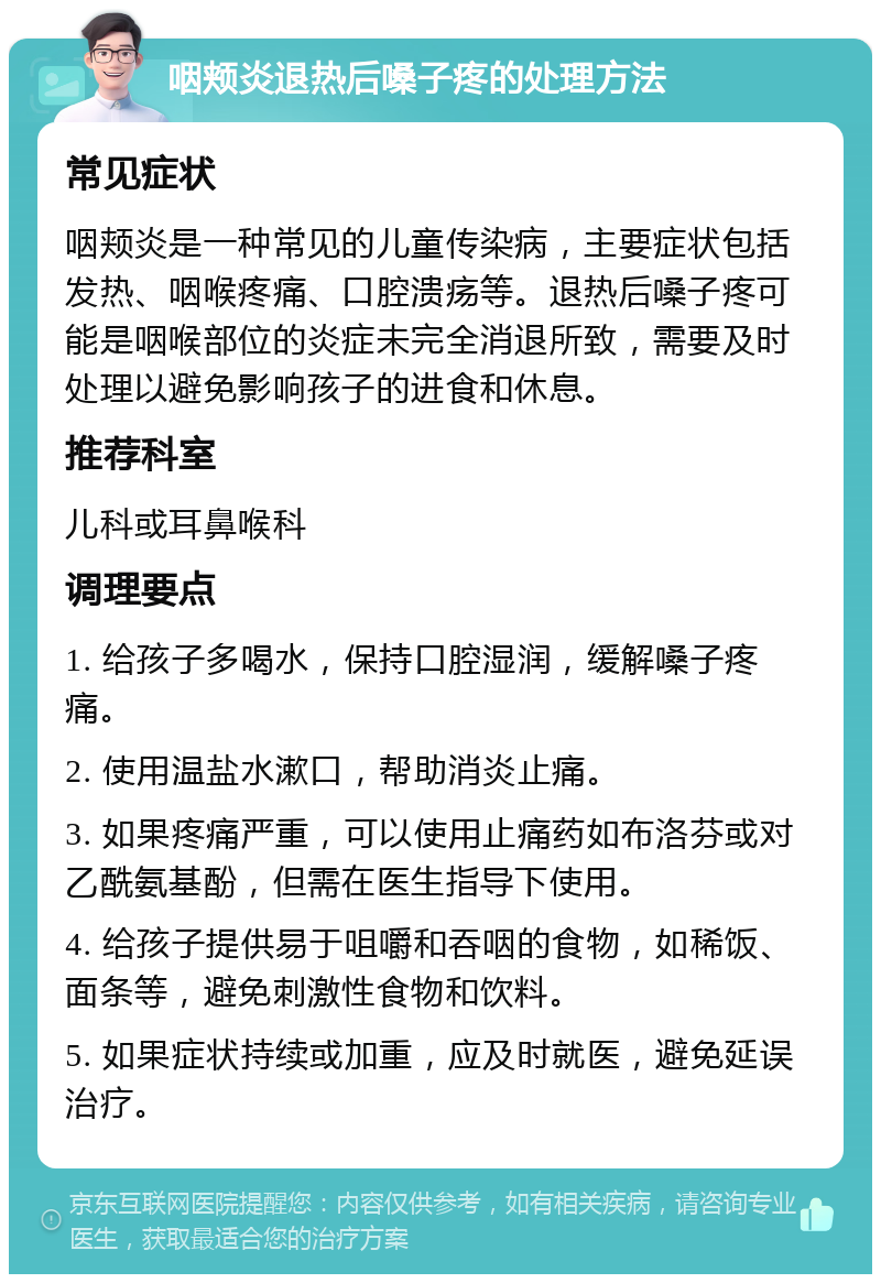 咽颊炎退热后嗓子疼的处理方法 常见症状 咽颊炎是一种常见的儿童传染病，主要症状包括发热、咽喉疼痛、口腔溃疡等。退热后嗓子疼可能是咽喉部位的炎症未完全消退所致，需要及时处理以避免影响孩子的进食和休息。 推荐科室 儿科或耳鼻喉科 调理要点 1. 给孩子多喝水，保持口腔湿润，缓解嗓子疼痛。 2. 使用温盐水漱口，帮助消炎止痛。 3. 如果疼痛严重，可以使用止痛药如布洛芬或对乙酰氨基酚，但需在医生指导下使用。 4. 给孩子提供易于咀嚼和吞咽的食物，如稀饭、面条等，避免刺激性食物和饮料。 5. 如果症状持续或加重，应及时就医，避免延误治疗。