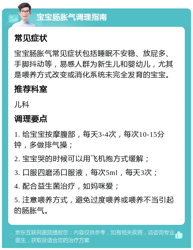 宝宝肠胀气调理指南 常见症状 宝宝肠胀气常见症状包括睡眠不安稳、放屁多、手脚抖动等，易感人群为新生儿和婴幼儿，尤其是喂养方式改变或消化系统未完全发育的宝宝。 推荐科室 儿科 调理要点 1. 给宝宝按摩腹部，每天3-4次，每次10-15分钟，多做排气操； 2. 宝宝哭的时候可以用飞机抱方式缓解； 3. 口服四磨汤口服液，每次5ml，每天3次； 4. 配合益生菌治疗，如妈咪爱； 5. 注意喂养方式，避免过度喂养或喂养不当引起的肠胀气。