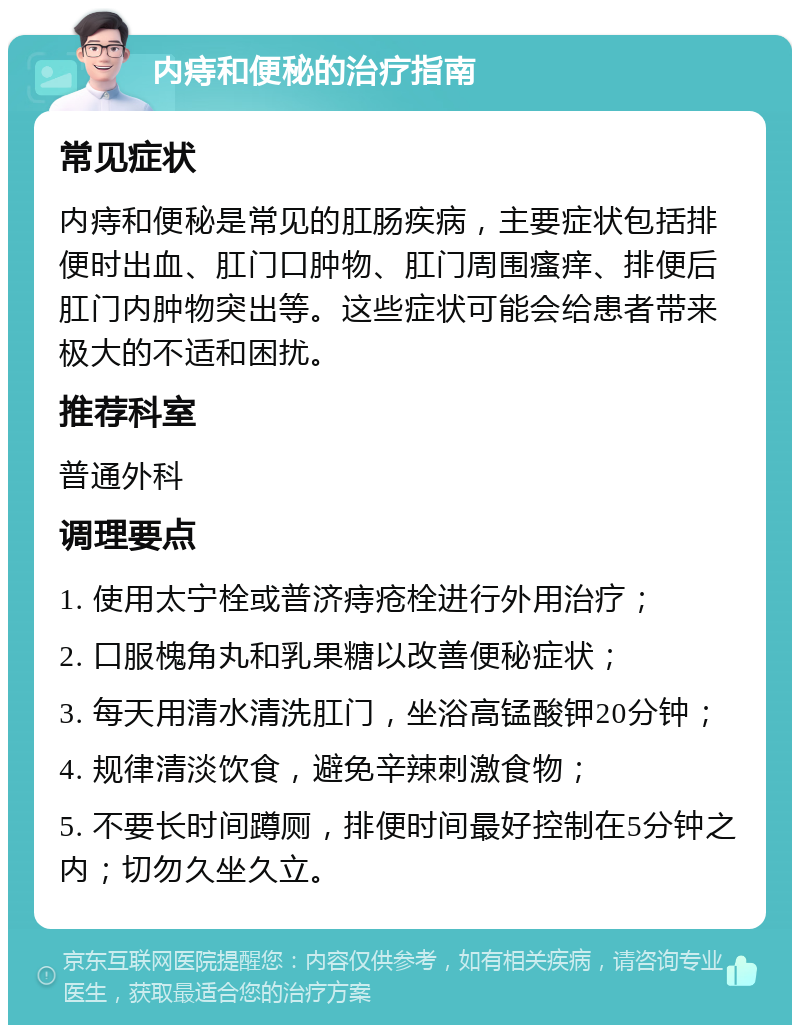 内痔和便秘的治疗指南 常见症状 内痔和便秘是常见的肛肠疾病，主要症状包括排便时出血、肛门口肿物、肛门周围瘙痒、排便后肛门内肿物突出等。这些症状可能会给患者带来极大的不适和困扰。 推荐科室 普通外科 调理要点 1. 使用太宁栓或普济痔疮栓进行外用治疗； 2. 口服槐角丸和乳果糖以改善便秘症状； 3. 每天用清水清洗肛门，坐浴高锰酸钾20分钟； 4. 规律清淡饮食，避免辛辣刺激食物； 5. 不要长时间蹲厕，排便时间最好控制在5分钟之内；切勿久坐久立。