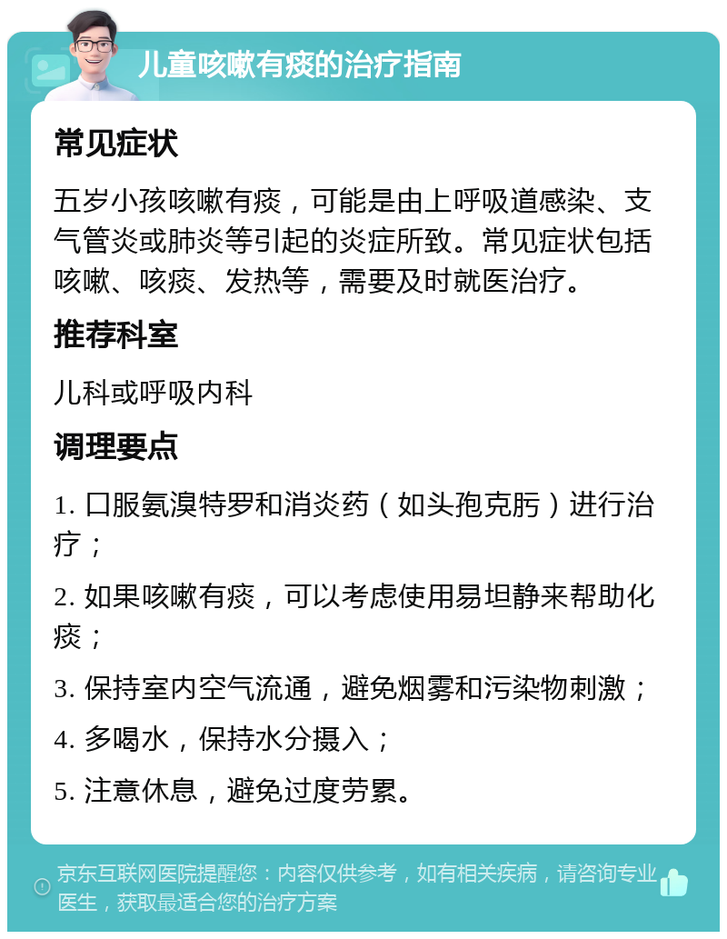 儿童咳嗽有痰的治疗指南 常见症状 五岁小孩咳嗽有痰，可能是由上呼吸道感染、支气管炎或肺炎等引起的炎症所致。常见症状包括咳嗽、咳痰、发热等，需要及时就医治疗。 推荐科室 儿科或呼吸内科 调理要点 1. 口服氨溴特罗和消炎药（如头孢克肟）进行治疗； 2. 如果咳嗽有痰，可以考虑使用易坦静来帮助化痰； 3. 保持室内空气流通，避免烟雾和污染物刺激； 4. 多喝水，保持水分摄入； 5. 注意休息，避免过度劳累。