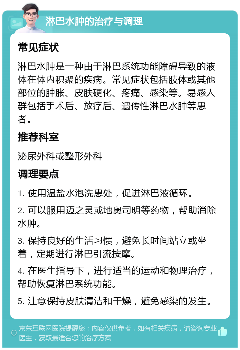 淋巴水肿的治疗与调理 常见症状 淋巴水肿是一种由于淋巴系统功能障碍导致的液体在体内积聚的疾病。常见症状包括肢体或其他部位的肿胀、皮肤硬化、疼痛、感染等。易感人群包括手术后、放疗后、遗传性淋巴水肿等患者。 推荐科室 泌尿外科或整形外科 调理要点 1. 使用温盐水泡洗患处，促进淋巴液循环。 2. 可以服用迈之灵或地奥司明等药物，帮助消除水肿。 3. 保持良好的生活习惯，避免长时间站立或坐着，定期进行淋巴引流按摩。 4. 在医生指导下，进行适当的运动和物理治疗，帮助恢复淋巴系统功能。 5. 注意保持皮肤清洁和干燥，避免感染的发生。