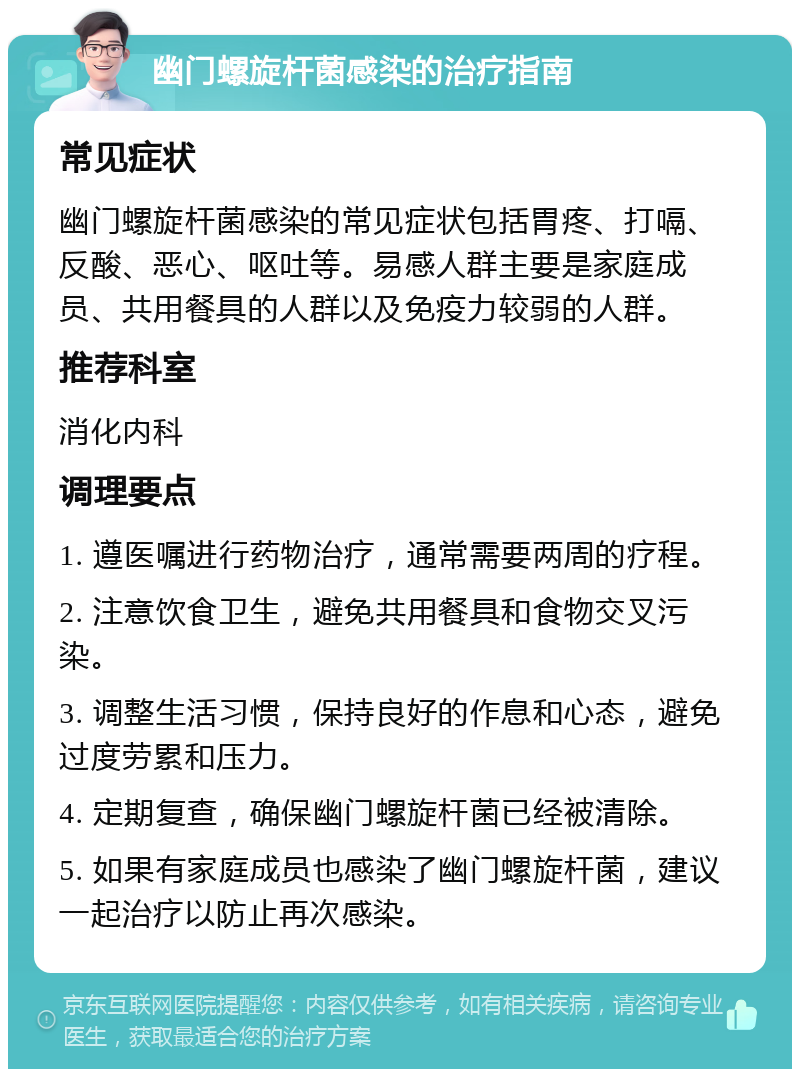 幽门螺旋杆菌感染的治疗指南 常见症状 幽门螺旋杆菌感染的常见症状包括胃疼、打嗝、反酸、恶心、呕吐等。易感人群主要是家庭成员、共用餐具的人群以及免疫力较弱的人群。 推荐科室 消化内科 调理要点 1. 遵医嘱进行药物治疗，通常需要两周的疗程。 2. 注意饮食卫生，避免共用餐具和食物交叉污染。 3. 调整生活习惯，保持良好的作息和心态，避免过度劳累和压力。 4. 定期复查，确保幽门螺旋杆菌已经被清除。 5. 如果有家庭成员也感染了幽门螺旋杆菌，建议一起治疗以防止再次感染。