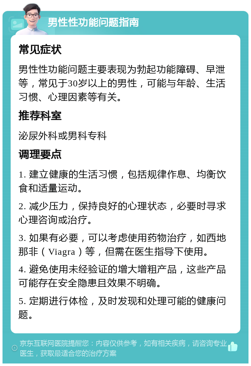 男性性功能问题指南 常见症状 男性性功能问题主要表现为勃起功能障碍、早泄等，常见于30岁以上的男性，可能与年龄、生活习惯、心理因素等有关。 推荐科室 泌尿外科或男科专科 调理要点 1. 建立健康的生活习惯，包括规律作息、均衡饮食和适量运动。 2. 减少压力，保持良好的心理状态，必要时寻求心理咨询或治疗。 3. 如果有必要，可以考虑使用药物治疗，如西地那非（Viagra）等，但需在医生指导下使用。 4. 避免使用未经验证的增大增粗产品，这些产品可能存在安全隐患且效果不明确。 5. 定期进行体检，及时发现和处理可能的健康问题。