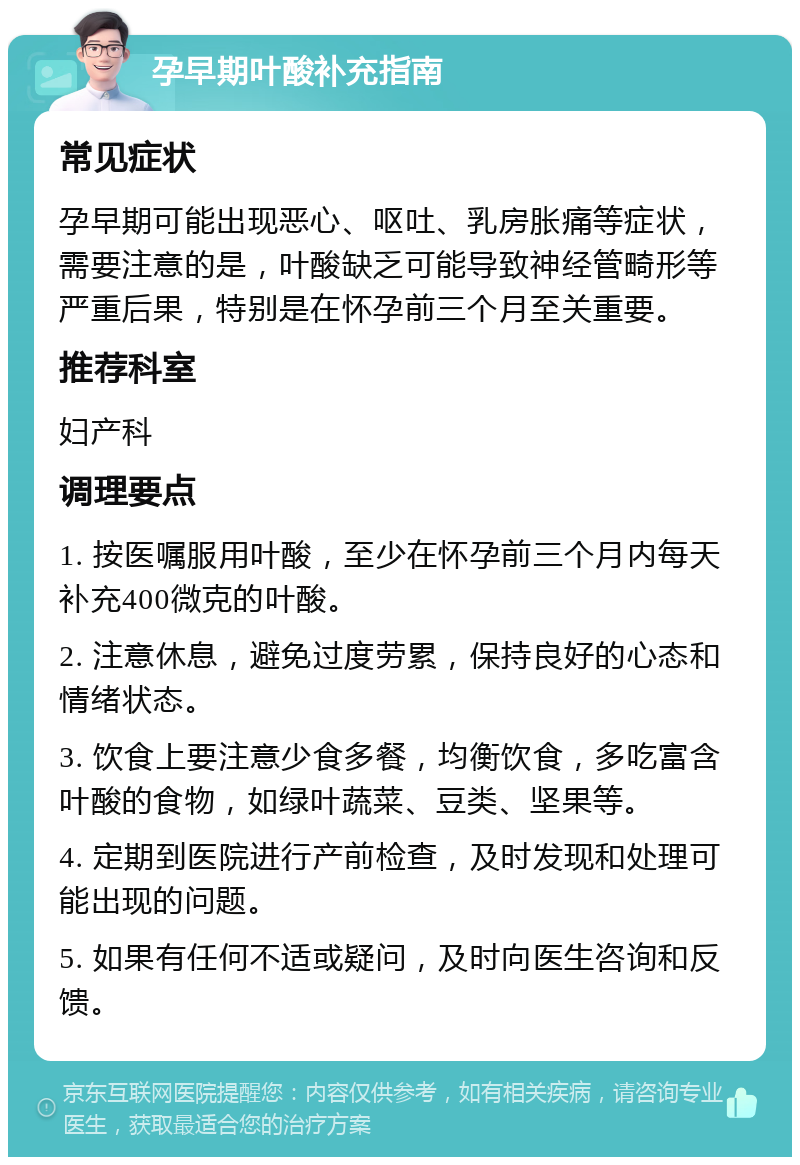 孕早期叶酸补充指南 常见症状 孕早期可能出现恶心、呕吐、乳房胀痛等症状，需要注意的是，叶酸缺乏可能导致神经管畸形等严重后果，特别是在怀孕前三个月至关重要。 推荐科室 妇产科 调理要点 1. 按医嘱服用叶酸，至少在怀孕前三个月内每天补充400微克的叶酸。 2. 注意休息，避免过度劳累，保持良好的心态和情绪状态。 3. 饮食上要注意少食多餐，均衡饮食，多吃富含叶酸的食物，如绿叶蔬菜、豆类、坚果等。 4. 定期到医院进行产前检查，及时发现和处理可能出现的问题。 5. 如果有任何不适或疑问，及时向医生咨询和反馈。