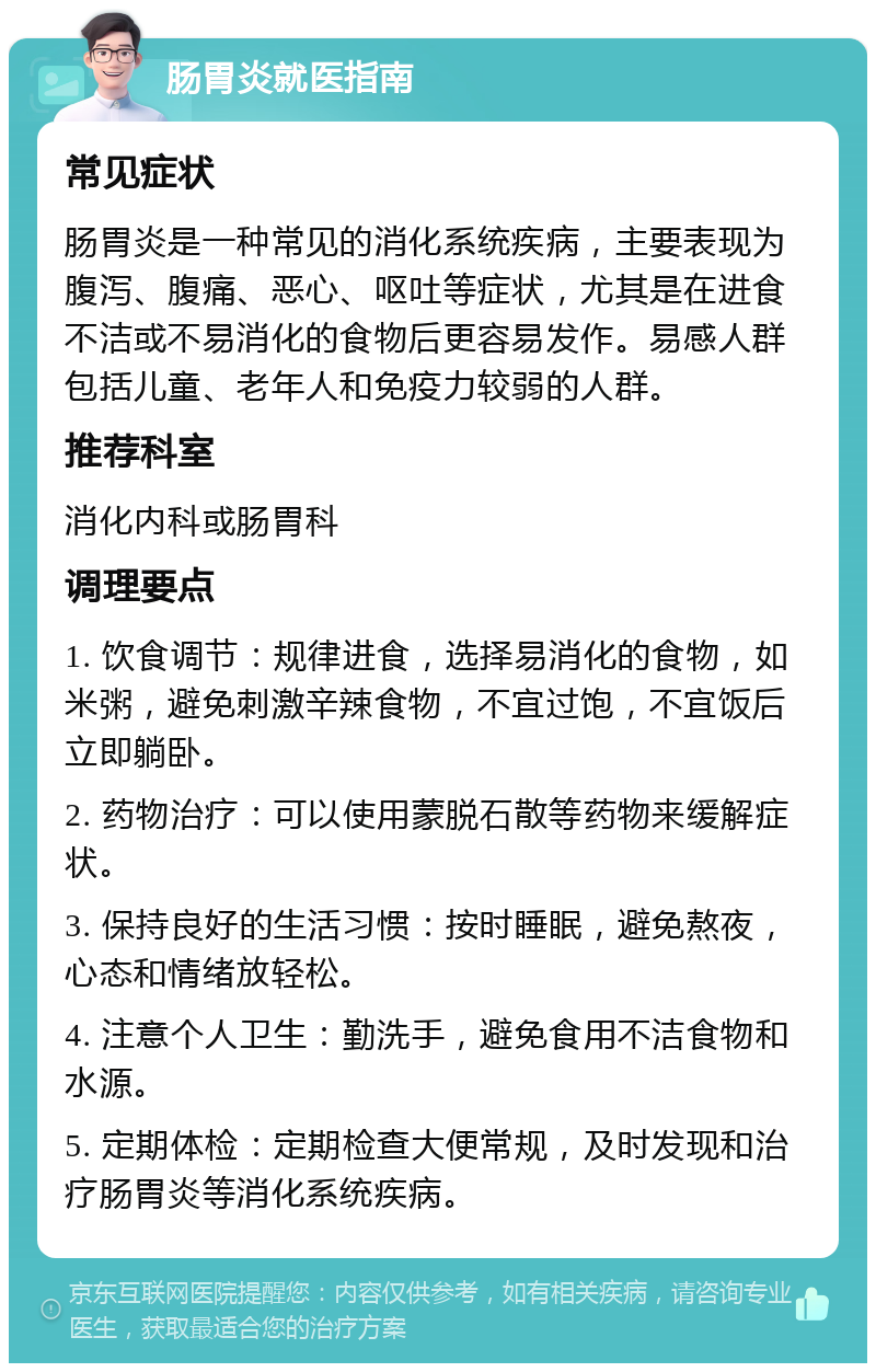 肠胃炎就医指南 常见症状 肠胃炎是一种常见的消化系统疾病，主要表现为腹泻、腹痛、恶心、呕吐等症状，尤其是在进食不洁或不易消化的食物后更容易发作。易感人群包括儿童、老年人和免疫力较弱的人群。 推荐科室 消化内科或肠胃科 调理要点 1. 饮食调节：规律进食，选择易消化的食物，如米粥，避免刺激辛辣食物，不宜过饱，不宜饭后立即躺卧。 2. 药物治疗：可以使用蒙脱石散等药物来缓解症状。 3. 保持良好的生活习惯：按时睡眠，避免熬夜，心态和情绪放轻松。 4. 注意个人卫生：勤洗手，避免食用不洁食物和水源。 5. 定期体检：定期检查大便常规，及时发现和治疗肠胃炎等消化系统疾病。