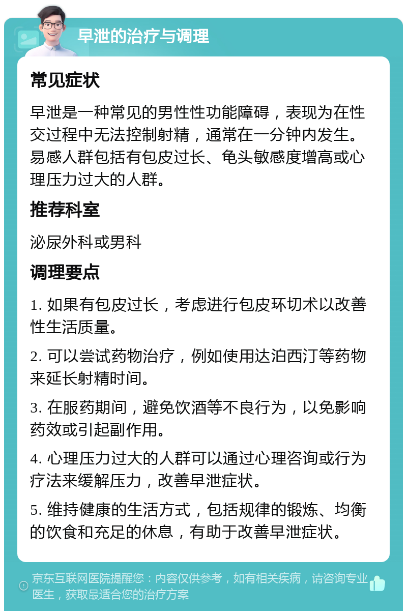 早泄的治疗与调理 常见症状 早泄是一种常见的男性性功能障碍，表现为在性交过程中无法控制射精，通常在一分钟内发生。易感人群包括有包皮过长、龟头敏感度增高或心理压力过大的人群。 推荐科室 泌尿外科或男科 调理要点 1. 如果有包皮过长，考虑进行包皮环切术以改善性生活质量。 2. 可以尝试药物治疗，例如使用达泊西汀等药物来延长射精时间。 3. 在服药期间，避免饮酒等不良行为，以免影响药效或引起副作用。 4. 心理压力过大的人群可以通过心理咨询或行为疗法来缓解压力，改善早泄症状。 5. 维持健康的生活方式，包括规律的锻炼、均衡的饮食和充足的休息，有助于改善早泄症状。