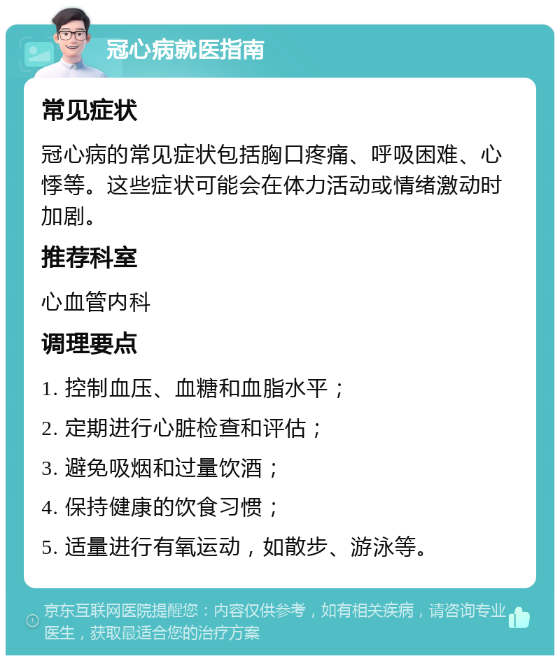 冠心病就医指南 常见症状 冠心病的常见症状包括胸口疼痛、呼吸困难、心悸等。这些症状可能会在体力活动或情绪激动时加剧。 推荐科室 心血管内科 调理要点 1. 控制血压、血糖和血脂水平； 2. 定期进行心脏检查和评估； 3. 避免吸烟和过量饮酒； 4. 保持健康的饮食习惯； 5. 适量进行有氧运动，如散步、游泳等。