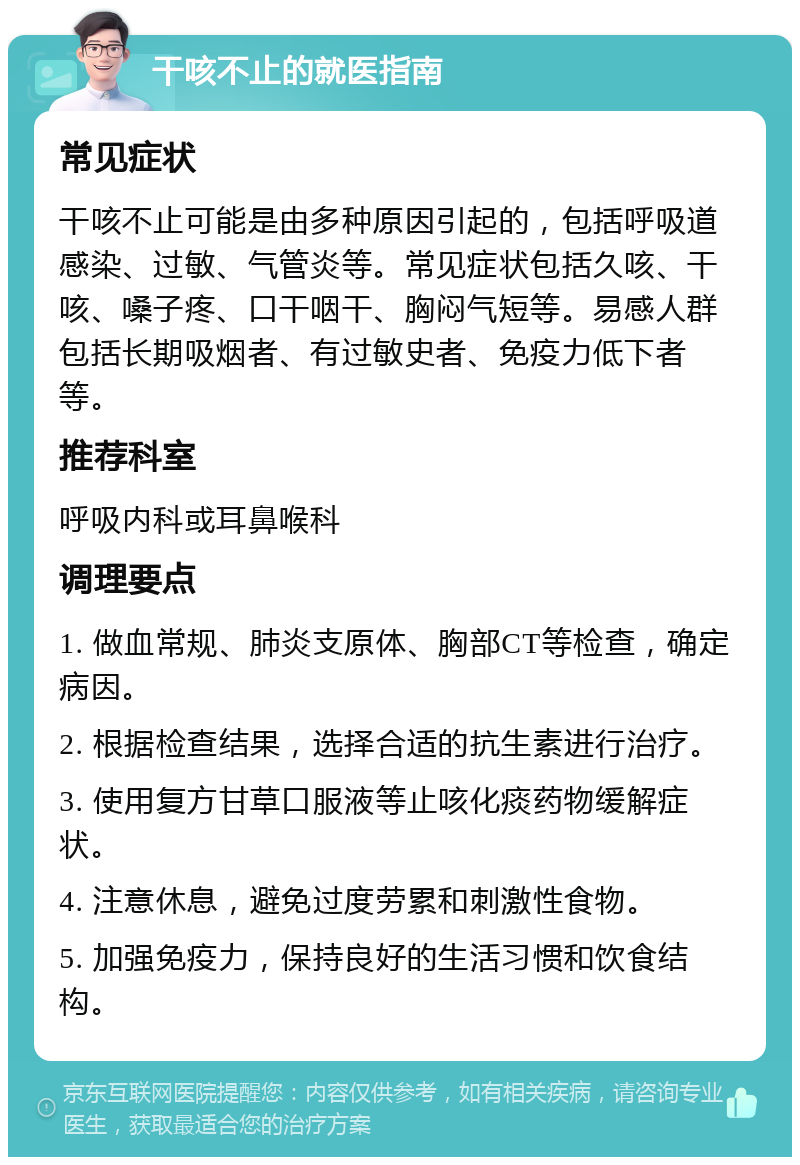 干咳不止的就医指南 常见症状 干咳不止可能是由多种原因引起的，包括呼吸道感染、过敏、气管炎等。常见症状包括久咳、干咳、嗓子疼、口干咽干、胸闷气短等。易感人群包括长期吸烟者、有过敏史者、免疫力低下者等。 推荐科室 呼吸内科或耳鼻喉科 调理要点 1. 做血常规、肺炎支原体、胸部CT等检查，确定病因。 2. 根据检查结果，选择合适的抗生素进行治疗。 3. 使用复方甘草口服液等止咳化痰药物缓解症状。 4. 注意休息，避免过度劳累和刺激性食物。 5. 加强免疫力，保持良好的生活习惯和饮食结构。