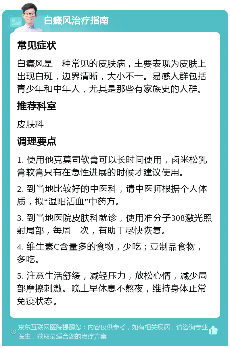 白癜风治疗指南 常见症状 白癜风是一种常见的皮肤病，主要表现为皮肤上出现白斑，边界清晰，大小不一。易感人群包括青少年和中年人，尤其是那些有家族史的人群。 推荐科室 皮肤科 调理要点 1. 使用他克莫司软膏可以长时间使用，卤米松乳膏软膏只有在急性进展的时候才建议使用。 2. 到当地比较好的中医科，请中医师根据个人体质，拟“温阳活血”中药方。 3. 到当地医院皮肤科就诊，使用准分子308激光照射局部，每周一次，有助于尽快恢复。 4. 维生素C含量多的食物，少吃；豆制品食物，多吃。 5. 注意生活舒缓，减轻压力，放松心情，减少局部摩擦刺激。晚上早休息不熬夜，维持身体正常免疫状态。