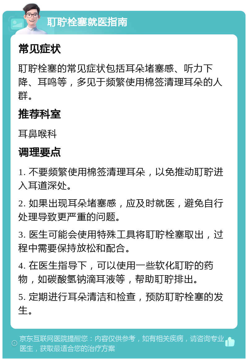 耵聍栓塞就医指南 常见症状 耵聍栓塞的常见症状包括耳朵堵塞感、听力下降、耳鸣等，多见于频繁使用棉签清理耳朵的人群。 推荐科室 耳鼻喉科 调理要点 1. 不要频繁使用棉签清理耳朵，以免推动耵聍进入耳道深处。 2. 如果出现耳朵堵塞感，应及时就医，避免自行处理导致更严重的问题。 3. 医生可能会使用特殊工具将耵聍栓塞取出，过程中需要保持放松和配合。 4. 在医生指导下，可以使用一些软化耵聍的药物，如碳酸氢钠滴耳液等，帮助耵聍排出。 5. 定期进行耳朵清洁和检查，预防耵聍栓塞的发生。