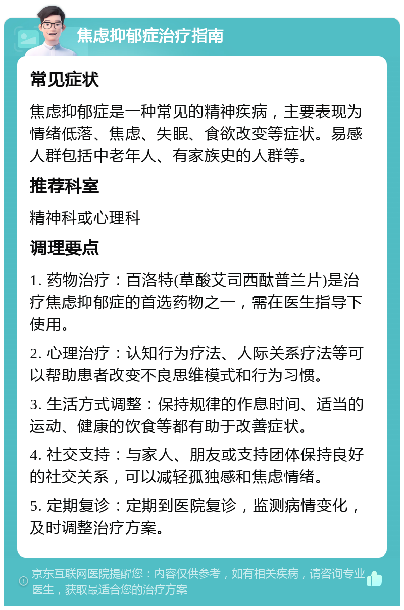 焦虑抑郁症治疗指南 常见症状 焦虑抑郁症是一种常见的精神疾病，主要表现为情绪低落、焦虑、失眠、食欲改变等症状。易感人群包括中老年人、有家族史的人群等。 推荐科室 精神科或心理科 调理要点 1. 药物治疗：百洛特(草酸艾司西酞普兰片)是治疗焦虑抑郁症的首选药物之一，需在医生指导下使用。 2. 心理治疗：认知行为疗法、人际关系疗法等可以帮助患者改变不良思维模式和行为习惯。 3. 生活方式调整：保持规律的作息时间、适当的运动、健康的饮食等都有助于改善症状。 4. 社交支持：与家人、朋友或支持团体保持良好的社交关系，可以减轻孤独感和焦虑情绪。 5. 定期复诊：定期到医院复诊，监测病情变化，及时调整治疗方案。