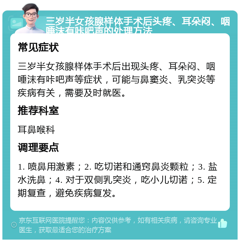 三岁半女孩腺样体手术后头疼、耳朵闷、咽唾沫有咔吧声的处理方法 常见症状 三岁半女孩腺样体手术后出现头疼、耳朵闷、咽唾沫有咔吧声等症状，可能与鼻窦炎、乳突炎等疾病有关，需要及时就医。 推荐科室 耳鼻喉科 调理要点 1. 喷鼻用激素；2. 吃切诺和通窍鼻炎颗粒；3. 盐水洗鼻；4. 对于双侧乳突炎，吃小儿切诺；5. 定期复查，避免疾病复发。