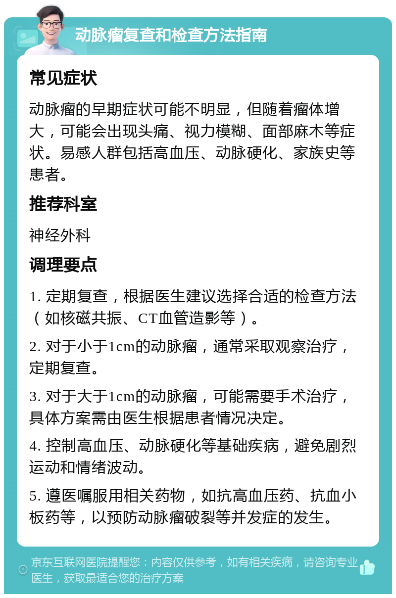 动脉瘤复查和检查方法指南 常见症状 动脉瘤的早期症状可能不明显，但随着瘤体增大，可能会出现头痛、视力模糊、面部麻木等症状。易感人群包括高血压、动脉硬化、家族史等患者。 推荐科室 神经外科 调理要点 1. 定期复查，根据医生建议选择合适的检查方法（如核磁共振、CT血管造影等）。 2. 对于小于1cm的动脉瘤，通常采取观察治疗，定期复查。 3. 对于大于1cm的动脉瘤，可能需要手术治疗，具体方案需由医生根据患者情况决定。 4. 控制高血压、动脉硬化等基础疾病，避免剧烈运动和情绪波动。 5. 遵医嘱服用相关药物，如抗高血压药、抗血小板药等，以预防动脉瘤破裂等并发症的发生。