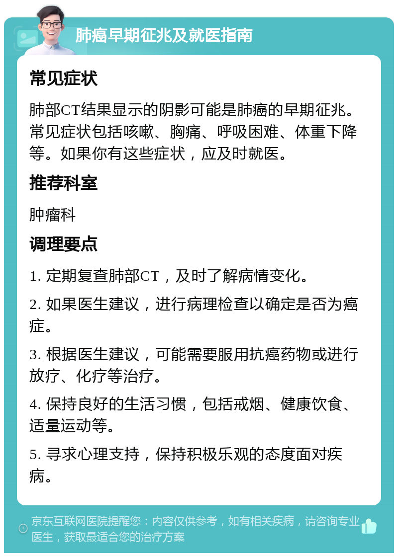 肺癌早期征兆及就医指南 常见症状 肺部CT结果显示的阴影可能是肺癌的早期征兆。常见症状包括咳嗽、胸痛、呼吸困难、体重下降等。如果你有这些症状，应及时就医。 推荐科室 肿瘤科 调理要点 1. 定期复查肺部CT，及时了解病情变化。 2. 如果医生建议，进行病理检查以确定是否为癌症。 3. 根据医生建议，可能需要服用抗癌药物或进行放疗、化疗等治疗。 4. 保持良好的生活习惯，包括戒烟、健康饮食、适量运动等。 5. 寻求心理支持，保持积极乐观的态度面对疾病。