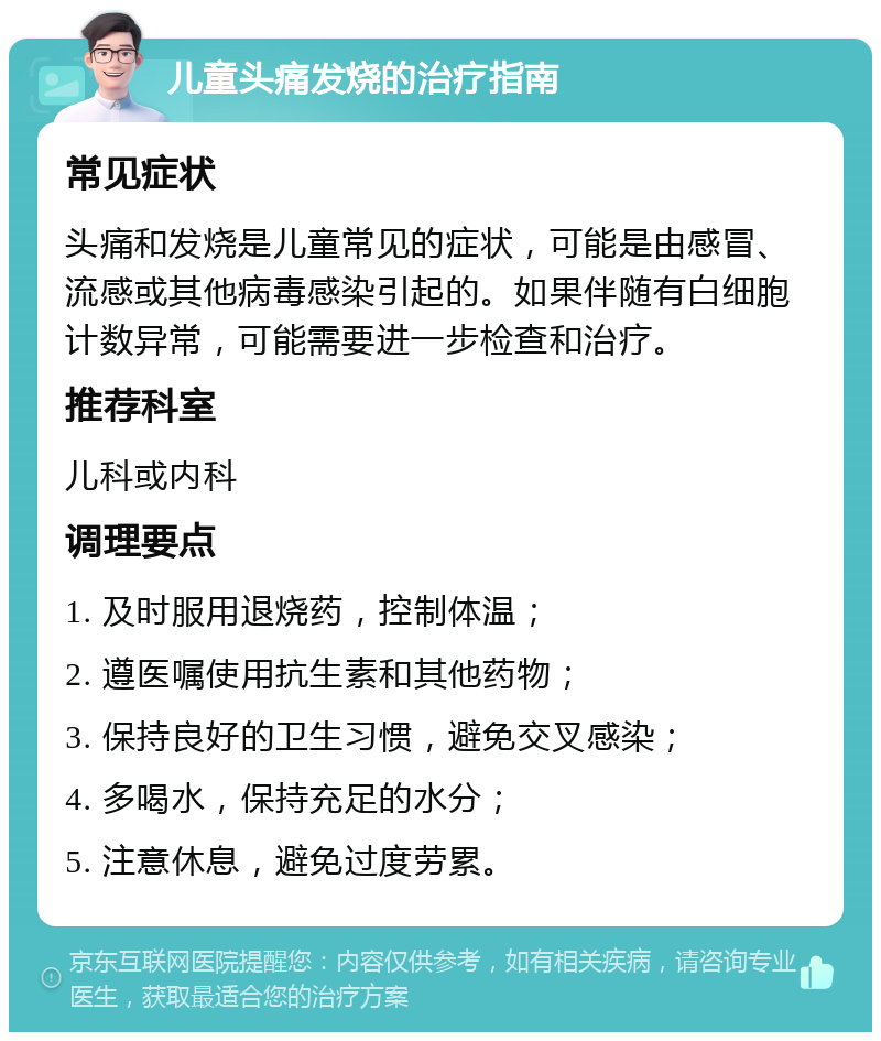 儿童头痛发烧的治疗指南 常见症状 头痛和发烧是儿童常见的症状，可能是由感冒、流感或其他病毒感染引起的。如果伴随有白细胞计数异常，可能需要进一步检查和治疗。 推荐科室 儿科或内科 调理要点 1. 及时服用退烧药，控制体温； 2. 遵医嘱使用抗生素和其他药物； 3. 保持良好的卫生习惯，避免交叉感染； 4. 多喝水，保持充足的水分； 5. 注意休息，避免过度劳累。