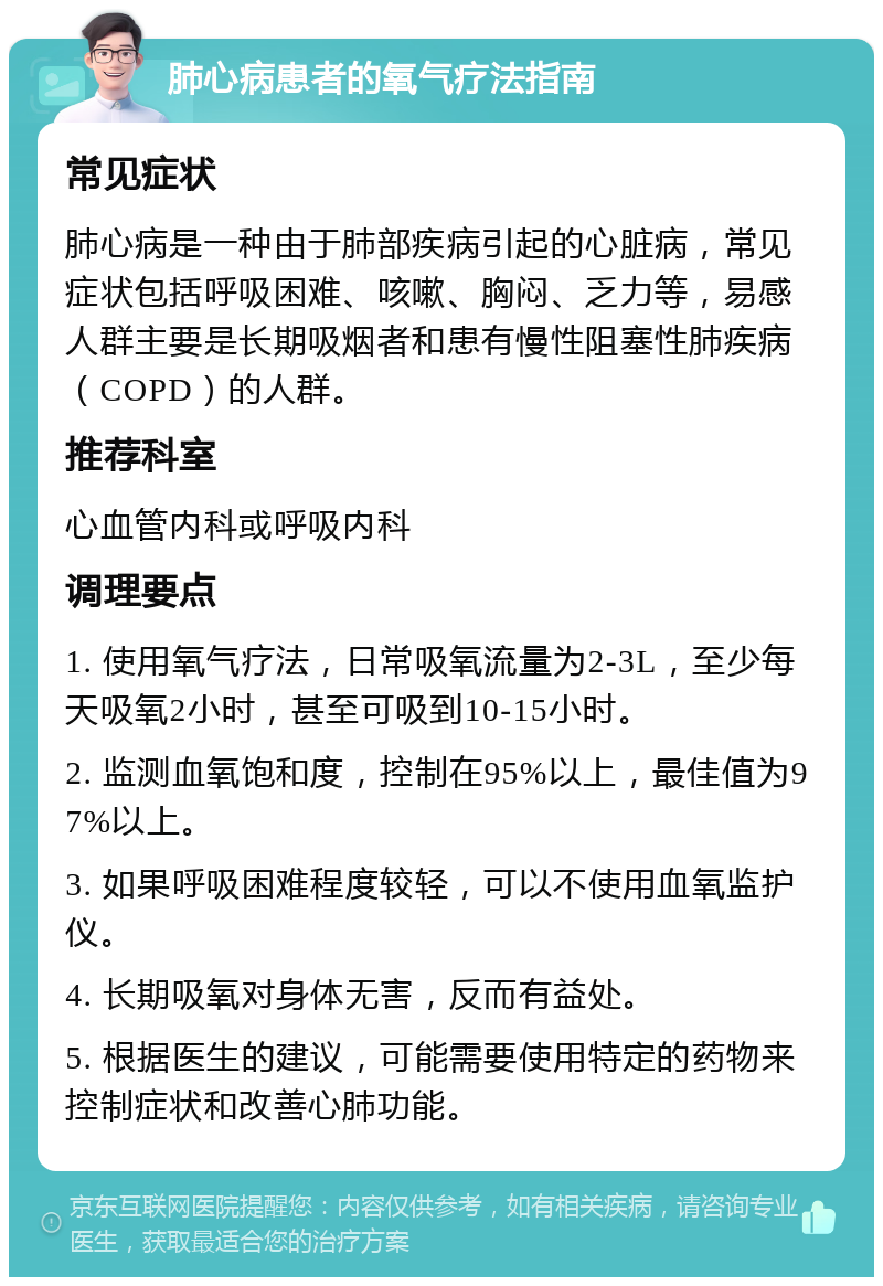 肺心病患者的氧气疗法指南 常见症状 肺心病是一种由于肺部疾病引起的心脏病，常见症状包括呼吸困难、咳嗽、胸闷、乏力等，易感人群主要是长期吸烟者和患有慢性阻塞性肺疾病（COPD）的人群。 推荐科室 心血管内科或呼吸内科 调理要点 1. 使用氧气疗法，日常吸氧流量为2-3L，至少每天吸氧2小时，甚至可吸到10-15小时。 2. 监测血氧饱和度，控制在95%以上，最佳值为97%以上。 3. 如果呼吸困难程度较轻，可以不使用血氧监护仪。 4. 长期吸氧对身体无害，反而有益处。 5. 根据医生的建议，可能需要使用特定的药物来控制症状和改善心肺功能。