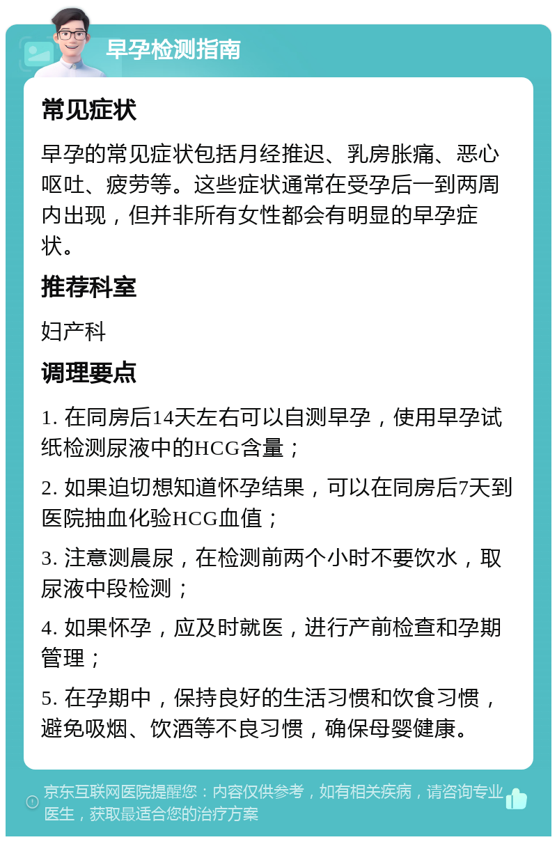 早孕检测指南 常见症状 早孕的常见症状包括月经推迟、乳房胀痛、恶心呕吐、疲劳等。这些症状通常在受孕后一到两周内出现，但并非所有女性都会有明显的早孕症状。 推荐科室 妇产科 调理要点 1. 在同房后14天左右可以自测早孕，使用早孕试纸检测尿液中的HCG含量； 2. 如果迫切想知道怀孕结果，可以在同房后7天到医院抽血化验HCG血值； 3. 注意测晨尿，在检测前两个小时不要饮水，取尿液中段检测； 4. 如果怀孕，应及时就医，进行产前检查和孕期管理； 5. 在孕期中，保持良好的生活习惯和饮食习惯，避免吸烟、饮酒等不良习惯，确保母婴健康。