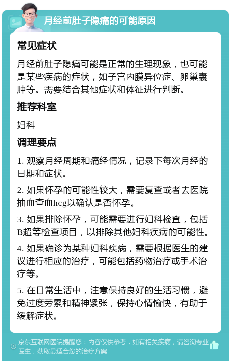 月经前肚子隐痛的可能原因 常见症状 月经前肚子隐痛可能是正常的生理现象，也可能是某些疾病的症状，如子宫内膜异位症、卵巢囊肿等。需要结合其他症状和体征进行判断。 推荐科室 妇科 调理要点 1. 观察月经周期和痛经情况，记录下每次月经的日期和症状。 2. 如果怀孕的可能性较大，需要复查或者去医院抽血查血hcg以确认是否怀孕。 3. 如果排除怀孕，可能需要进行妇科检查，包括B超等检查项目，以排除其他妇科疾病的可能性。 4. 如果确诊为某种妇科疾病，需要根据医生的建议进行相应的治疗，可能包括药物治疗或手术治疗等。 5. 在日常生活中，注意保持良好的生活习惯，避免过度劳累和精神紧张，保持心情愉快，有助于缓解症状。