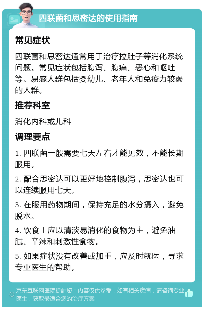 四联菌和思密达的使用指南 常见症状 四联菌和思密达通常用于治疗拉肚子等消化系统问题。常见症状包括腹泻、腹痛、恶心和呕吐等。易感人群包括婴幼儿、老年人和免疫力较弱的人群。 推荐科室 消化内科或儿科 调理要点 1. 四联菌一般需要七天左右才能见效，不能长期服用。 2. 配合思密达可以更好地控制腹泻，思密达也可以连续服用七天。 3. 在服用药物期间，保持充足的水分摄入，避免脱水。 4. 饮食上应以清淡易消化的食物为主，避免油腻、辛辣和刺激性食物。 5. 如果症状没有改善或加重，应及时就医，寻求专业医生的帮助。