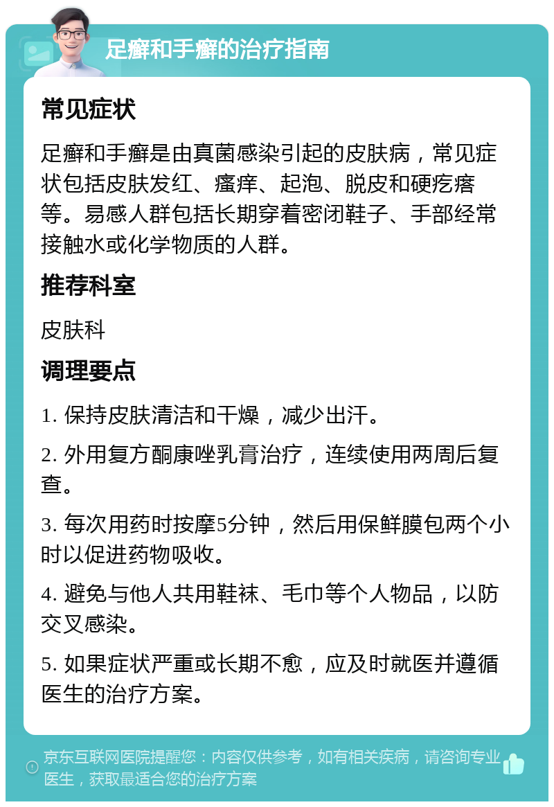 足癣和手癣的治疗指南 常见症状 足癣和手癣是由真菌感染引起的皮肤病，常见症状包括皮肤发红、瘙痒、起泡、脱皮和硬疙瘩等。易感人群包括长期穿着密闭鞋子、手部经常接触水或化学物质的人群。 推荐科室 皮肤科 调理要点 1. 保持皮肤清洁和干燥，减少出汗。 2. 外用复方酮康唑乳膏治疗，连续使用两周后复查。 3. 每次用药时按摩5分钟，然后用保鲜膜包两个小时以促进药物吸收。 4. 避免与他人共用鞋袜、毛巾等个人物品，以防交叉感染。 5. 如果症状严重或长期不愈，应及时就医并遵循医生的治疗方案。