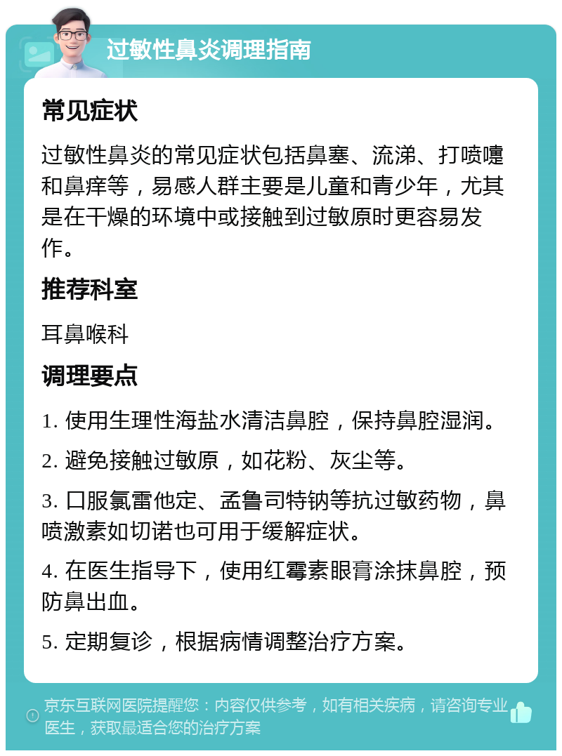 过敏性鼻炎调理指南 常见症状 过敏性鼻炎的常见症状包括鼻塞、流涕、打喷嚏和鼻痒等，易感人群主要是儿童和青少年，尤其是在干燥的环境中或接触到过敏原时更容易发作。 推荐科室 耳鼻喉科 调理要点 1. 使用生理性海盐水清洁鼻腔，保持鼻腔湿润。 2. 避免接触过敏原，如花粉、灰尘等。 3. 口服氯雷他定、孟鲁司特钠等抗过敏药物，鼻喷激素如切诺也可用于缓解症状。 4. 在医生指导下，使用红霉素眼膏涂抹鼻腔，预防鼻出血。 5. 定期复诊，根据病情调整治疗方案。