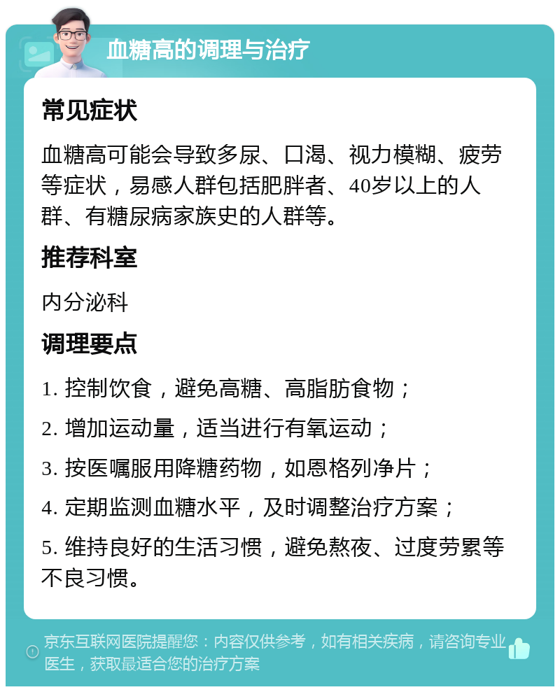 血糖高的调理与治疗 常见症状 血糖高可能会导致多尿、口渴、视力模糊、疲劳等症状，易感人群包括肥胖者、40岁以上的人群、有糖尿病家族史的人群等。 推荐科室 内分泌科 调理要点 1. 控制饮食，避免高糖、高脂肪食物； 2. 增加运动量，适当进行有氧运动； 3. 按医嘱服用降糖药物，如恩格列净片； 4. 定期监测血糖水平，及时调整治疗方案； 5. 维持良好的生活习惯，避免熬夜、过度劳累等不良习惯。