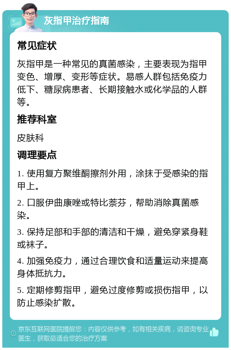 灰指甲治疗指南 常见症状 灰指甲是一种常见的真菌感染，主要表现为指甲变色、增厚、变形等症状。易感人群包括免疫力低下、糖尿病患者、长期接触水或化学品的人群等。 推荐科室 皮肤科 调理要点 1. 使用复方聚维酮擦剂外用，涂抹于受感染的指甲上。 2. 口服伊曲康唑或特比萘芬，帮助消除真菌感染。 3. 保持足部和手部的清洁和干燥，避免穿紧身鞋或袜子。 4. 加强免疫力，通过合理饮食和适量运动来提高身体抵抗力。 5. 定期修剪指甲，避免过度修剪或损伤指甲，以防止感染扩散。