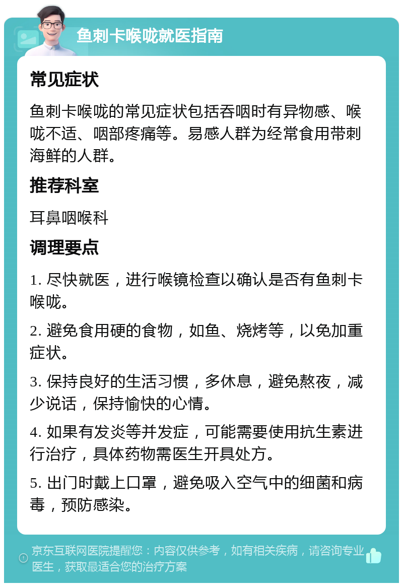 鱼刺卡喉咙就医指南 常见症状 鱼刺卡喉咙的常见症状包括吞咽时有异物感、喉咙不适、咽部疼痛等。易感人群为经常食用带刺海鲜的人群。 推荐科室 耳鼻咽喉科 调理要点 1. 尽快就医，进行喉镜检查以确认是否有鱼刺卡喉咙。 2. 避免食用硬的食物，如鱼、烧烤等，以免加重症状。 3. 保持良好的生活习惯，多休息，避免熬夜，减少说话，保持愉快的心情。 4. 如果有发炎等并发症，可能需要使用抗生素进行治疗，具体药物需医生开具处方。 5. 出门时戴上口罩，避免吸入空气中的细菌和病毒，预防感染。