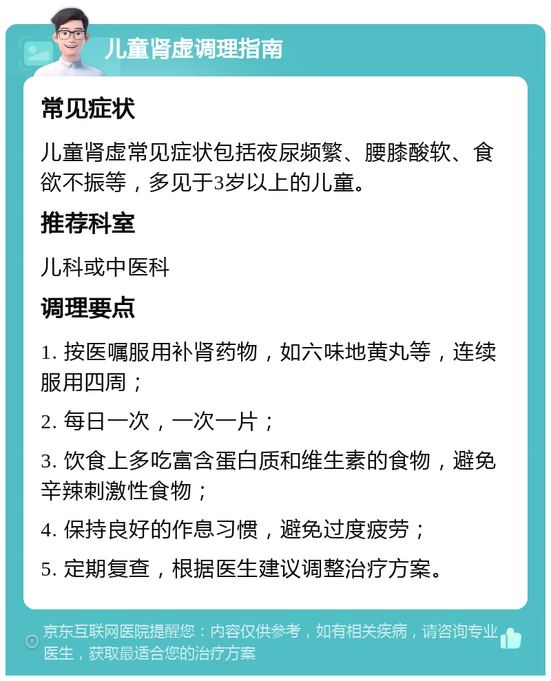 儿童肾虚调理指南 常见症状 儿童肾虚常见症状包括夜尿频繁、腰膝酸软、食欲不振等，多见于3岁以上的儿童。 推荐科室 儿科或中医科 调理要点 1. 按医嘱服用补肾药物，如六味地黄丸等，连续服用四周； 2. 每日一次，一次一片； 3. 饮食上多吃富含蛋白质和维生素的食物，避免辛辣刺激性食物； 4. 保持良好的作息习惯，避免过度疲劳； 5. 定期复查，根据医生建议调整治疗方案。