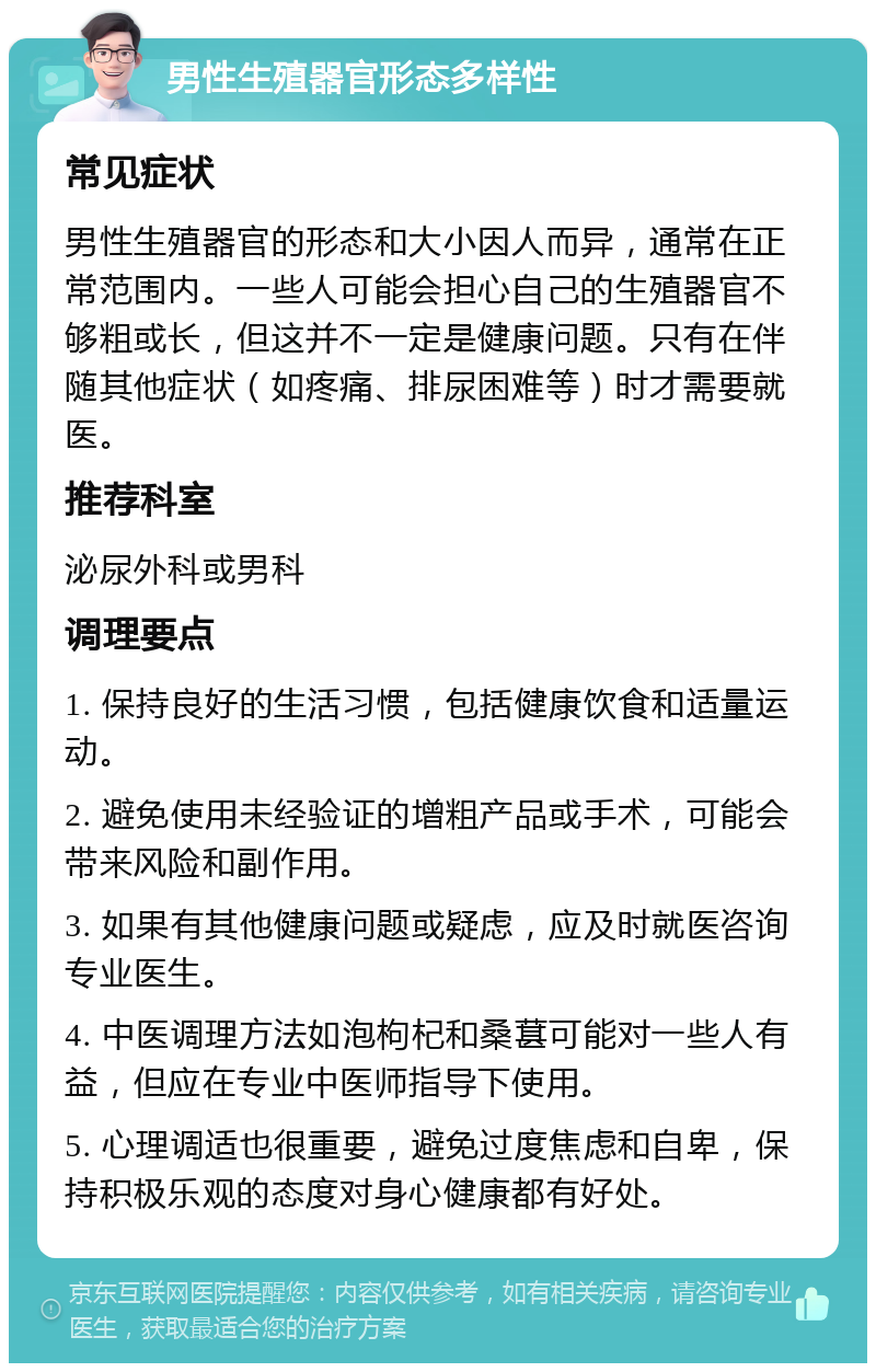 男性生殖器官形态多样性 常见症状 男性生殖器官的形态和大小因人而异，通常在正常范围内。一些人可能会担心自己的生殖器官不够粗或长，但这并不一定是健康问题。只有在伴随其他症状（如疼痛、排尿困难等）时才需要就医。 推荐科室 泌尿外科或男科 调理要点 1. 保持良好的生活习惯，包括健康饮食和适量运动。 2. 避免使用未经验证的增粗产品或手术，可能会带来风险和副作用。 3. 如果有其他健康问题或疑虑，应及时就医咨询专业医生。 4. 中医调理方法如泡枸杞和桑葚可能对一些人有益，但应在专业中医师指导下使用。 5. 心理调适也很重要，避免过度焦虑和自卑，保持积极乐观的态度对身心健康都有好处。