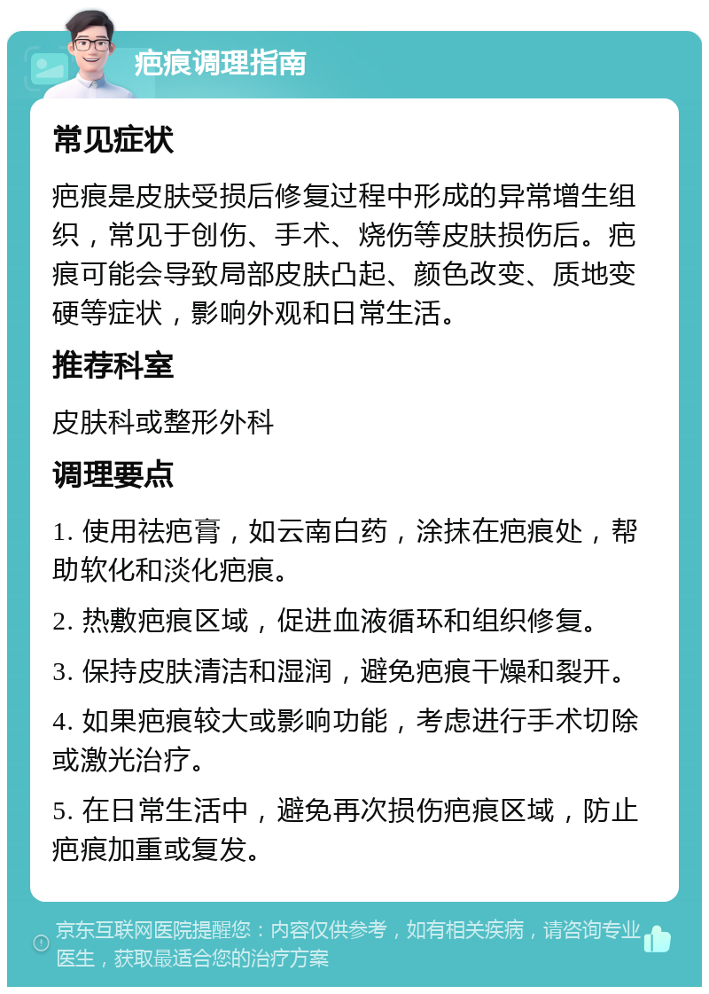 疤痕调理指南 常见症状 疤痕是皮肤受损后修复过程中形成的异常增生组织，常见于创伤、手术、烧伤等皮肤损伤后。疤痕可能会导致局部皮肤凸起、颜色改变、质地变硬等症状，影响外观和日常生活。 推荐科室 皮肤科或整形外科 调理要点 1. 使用祛疤膏，如云南白药，涂抹在疤痕处，帮助软化和淡化疤痕。 2. 热敷疤痕区域，促进血液循环和组织修复。 3. 保持皮肤清洁和湿润，避免疤痕干燥和裂开。 4. 如果疤痕较大或影响功能，考虑进行手术切除或激光治疗。 5. 在日常生活中，避免再次损伤疤痕区域，防止疤痕加重或复发。