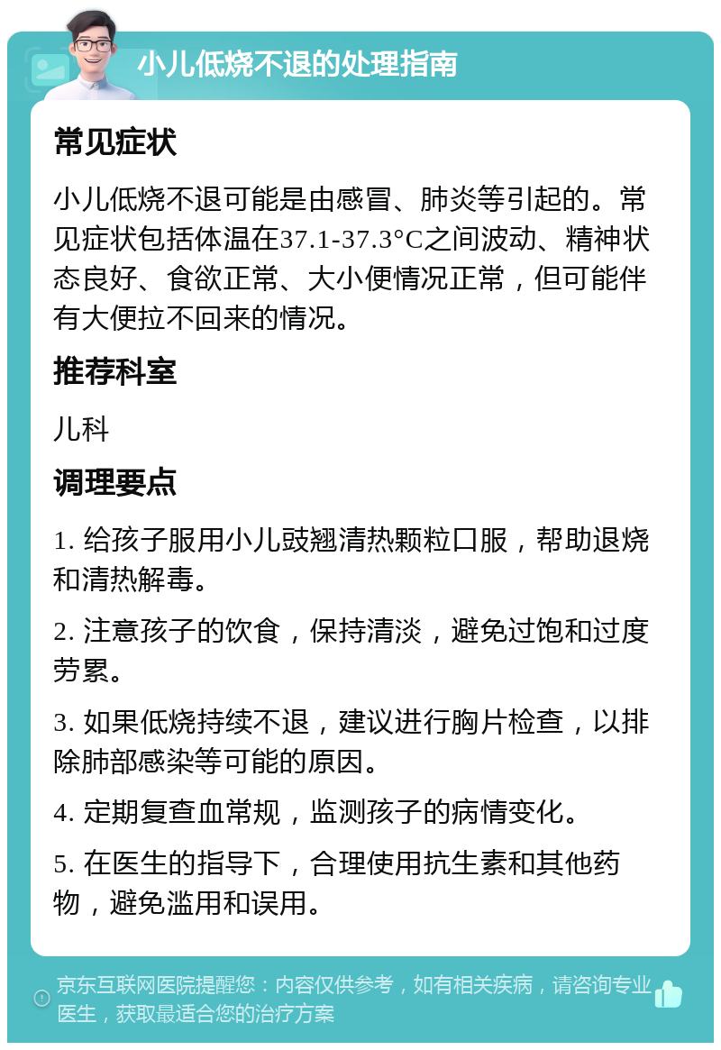 小儿低烧不退的处理指南 常见症状 小儿低烧不退可能是由感冒、肺炎等引起的。常见症状包括体温在37.1-37.3°C之间波动、精神状态良好、食欲正常、大小便情况正常，但可能伴有大便拉不回来的情况。 推荐科室 儿科 调理要点 1. 给孩子服用小儿豉翘清热颗粒口服，帮助退烧和清热解毒。 2. 注意孩子的饮食，保持清淡，避免过饱和过度劳累。 3. 如果低烧持续不退，建议进行胸片检查，以排除肺部感染等可能的原因。 4. 定期复查血常规，监测孩子的病情变化。 5. 在医生的指导下，合理使用抗生素和其他药物，避免滥用和误用。