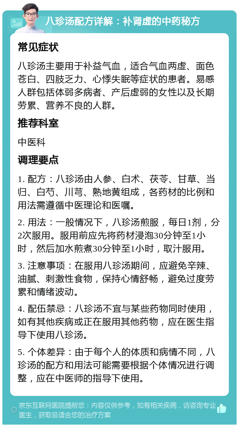 八珍汤配方详解：补肾虚的中药秘方 常见症状 八珍汤主要用于补益气血，适合气血两虚、面色苍白、四肢乏力、心悸失眠等症状的患者。易感人群包括体弱多病者、产后虚弱的女性以及长期劳累、营养不良的人群。 推荐科室 中医科 调理要点 1. 配方：八珍汤由人参、白术、茯苓、甘草、当归、白芍、川芎、熟地黄组成，各药材的比例和用法需遵循中医理论和医嘱。 2. 用法：一般情况下，八珍汤煎服，每日1剂，分2次服用。服用前应先将药材浸泡30分钟至1小时，然后加水煎煮30分钟至1小时，取汁服用。 3. 注意事项：在服用八珍汤期间，应避免辛辣、油腻、刺激性食物，保持心情舒畅，避免过度劳累和情绪波动。 4. 配伍禁忌：八珍汤不宜与某些药物同时使用，如有其他疾病或正在服用其他药物，应在医生指导下使用八珍汤。 5. 个体差异：由于每个人的体质和病情不同，八珍汤的配方和用法可能需要根据个体情况进行调整，应在中医师的指导下使用。