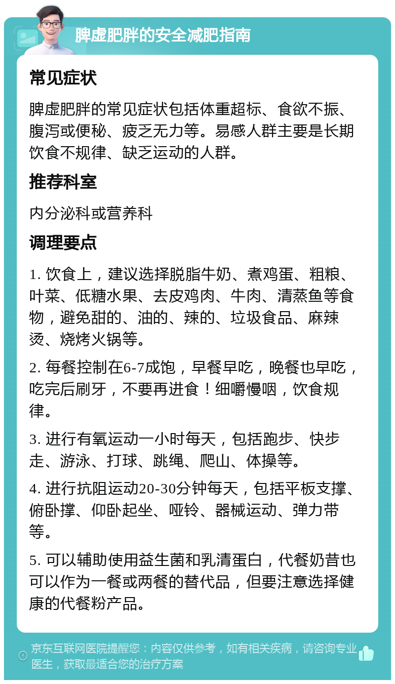 脾虚肥胖的安全减肥指南 常见症状 脾虚肥胖的常见症状包括体重超标、食欲不振、腹泻或便秘、疲乏无力等。易感人群主要是长期饮食不规律、缺乏运动的人群。 推荐科室 内分泌科或营养科 调理要点 1. 饮食上，建议选择脱脂牛奶、煮鸡蛋、粗粮、叶菜、低糖水果、去皮鸡肉、牛肉、清蒸鱼等食物，避免甜的、油的、辣的、垃圾食品、麻辣烫、烧烤火锅等。 2. 每餐控制在6-7成饱，早餐早吃，晚餐也早吃，吃完后刷牙，不要再进食！细嚼慢咽，饮食规律。 3. 进行有氧运动一小时每天，包括跑步、快步走、游泳、打球、跳绳、爬山、体操等。 4. 进行抗阻运动20-30分钟每天，包括平板支撑、俯卧撑、仰卧起坐、哑铃、器械运动、弹力带等。 5. 可以辅助使用益生菌和乳清蛋白，代餐奶昔也可以作为一餐或两餐的替代品，但要注意选择健康的代餐粉产品。