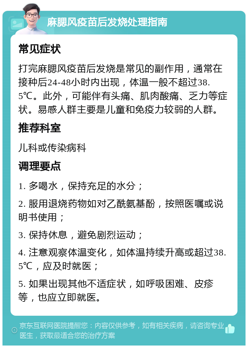 麻腮风疫苗后发烧处理指南 常见症状 打完麻腮风疫苗后发烧是常见的副作用，通常在接种后24-48小时内出现，体温一般不超过38.5℃。此外，可能伴有头痛、肌肉酸痛、乏力等症状。易感人群主要是儿童和免疫力较弱的人群。 推荐科室 儿科或传染病科 调理要点 1. 多喝水，保持充足的水分； 2. 服用退烧药物如对乙酰氨基酚，按照医嘱或说明书使用； 3. 保持休息，避免剧烈运动； 4. 注意观察体温变化，如体温持续升高或超过38.5℃，应及时就医； 5. 如果出现其他不适症状，如呼吸困难、皮疹等，也应立即就医。